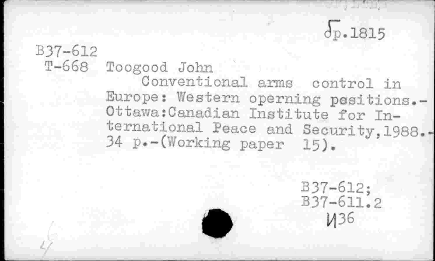 ﻿Jp.1815
BJ7-612
T-668 Toogood John
Conventional arms control in Europe: Western operning positions. Ottawa:Canadian Institute for International Peace and Security,1988 34 p.-(Working paper 15).
B37-612;
B37-611.2
H36